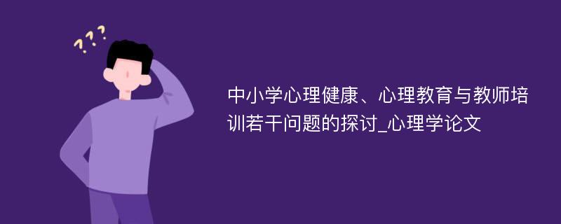 中小学心理健康、心理教育与教师培训若干问题的探讨_心理学论文