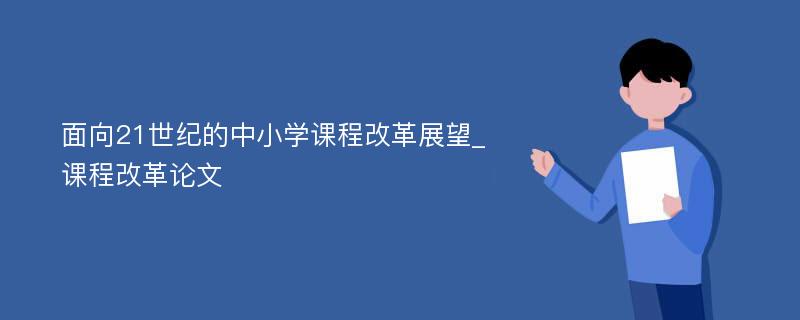 面向21世纪的中小学课程改革展望_课程改革论文