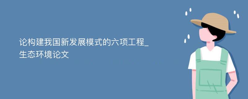 论构建我国新发展模式的六项工程_生态环境论文