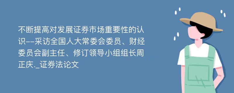 不断提高对发展证券市场重要性的认识--采访全国人大常委会委员、财经委员会副主任、修订领导小组组长周正庆._证券法论文