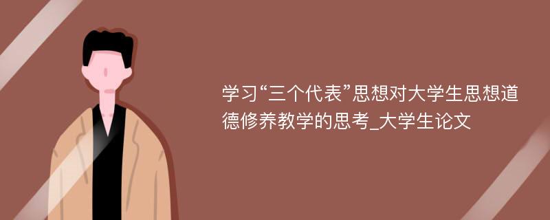 学习“三个代表”思想对大学生思想道德修养教学的思考_大学生论文