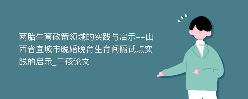 两胎生育政策领域的实践与启示--山西省宜城市晚婚晚育生育间隔试点实践的启示_二孩论文