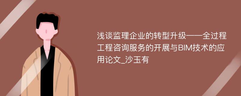 浅谈监理企业的转型升级——全过程工程咨询服务的开展与BIM技术的应用论文_沙玉有