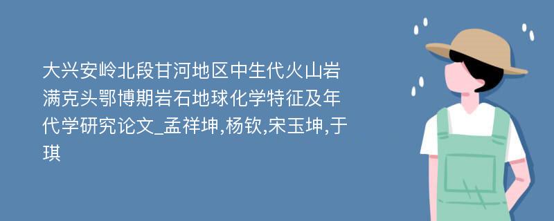 大兴安岭北段甘河地区中生代火山岩满克头鄂博期岩石地球化学特征及年代学研究论文_孟祥坤,杨钦,宋玉坤,于琪