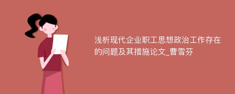 浅析现代企业职工思想政治工作存在的问题及其措施论文_曹雪芬