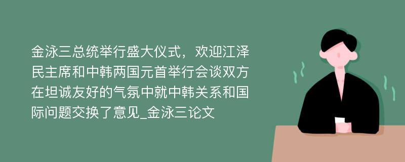 金泳三总统举行盛大仪式，欢迎江泽民主席和中韩两国元首举行会谈双方在坦诚友好的气氛中就中韩关系和国际问题交换了意见_金泳三论文