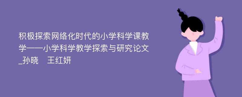 积极探索网络化时代的小学科学课教学——小学科学教学探索与研究论文_孙晓　王红妍