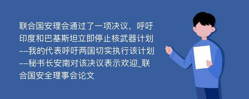 联合国安理会通过了一项决议，呼吁印度和巴基斯坦立即停止核武器计划--我的代表呼吁两国切实执行该计划--秘书长安南对该决议表示欢迎_联合国安全理事会论文