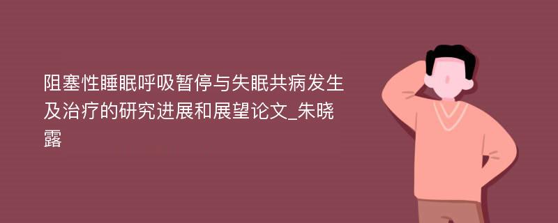 阻塞性睡眠呼吸暂停与失眠共病发生及治疗的研究进展和展望论文_朱晓露