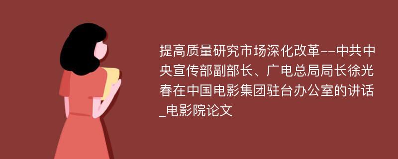 提高质量研究市场深化改革--中共中央宣传部副部长、广电总局局长徐光春在中国电影集团驻台办公室的讲话_电影院论文