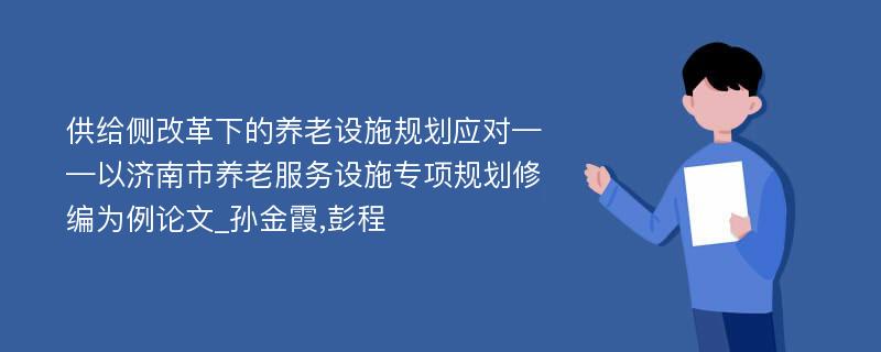 供给侧改革下的养老设施规划应对——以济南市养老服务设施专项规划修编为例论文_孙金霞,彭程