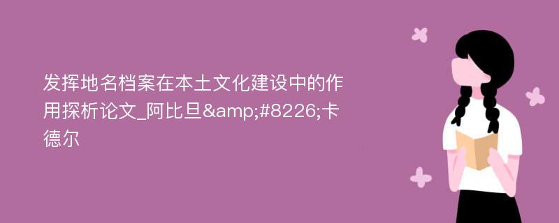 发挥地名档案在本土文化建设中的作用探析论文_阿比旦&#8226;卡德尔