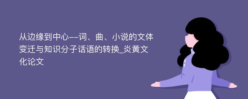 从边缘到中心--词、曲、小说的文体变迁与知识分子话语的转换_炎黄文化论文