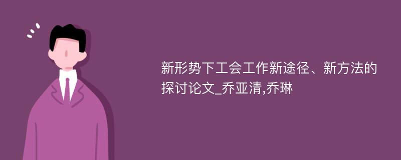 新形势下工会工作新途径、新方法的探讨论文_乔亚清,乔琳