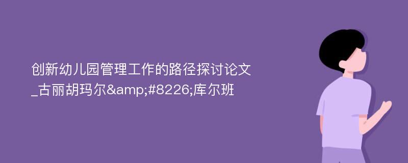 创新幼儿园管理工作的路径探讨论文_古丽胡玛尔&#8226;库尔班