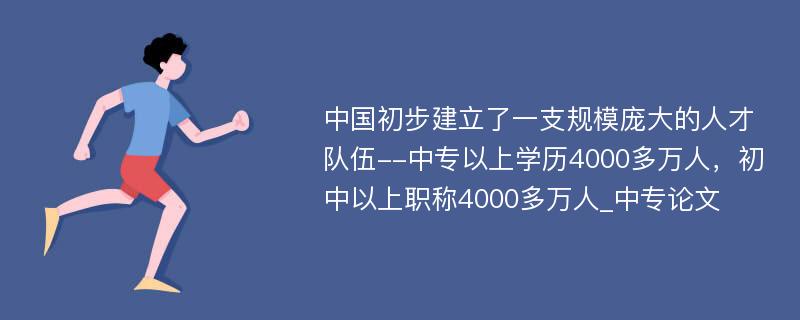 中国初步建立了一支规模庞大的人才队伍--中专以上学历4000多万人，初中以上职称4000多万人_中专论文