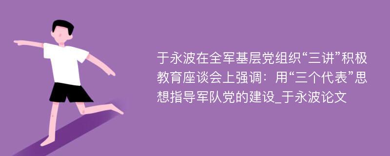 于永波在全军基层党组织“三讲”积极教育座谈会上强调：用“三个代表”思想指导军队党的建设_于永波论文