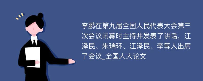 李鹏在第九届全国人民代表大会第三次会议闭幕时主持并发表了讲话，江泽民、朱瑞环、江泽民、李等人出席了会议_全国人大论文