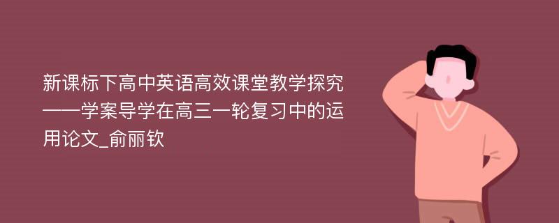 新课标下高中英语高效课堂教学探究——学案导学在高三一轮复习中的运用论文_俞丽钦