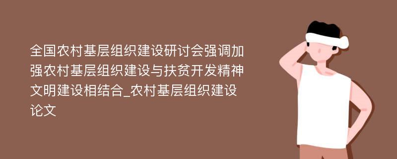 全国农村基层组织建设研讨会强调加强农村基层组织建设与扶贫开发精神文明建设相结合_农村基层组织建设论文