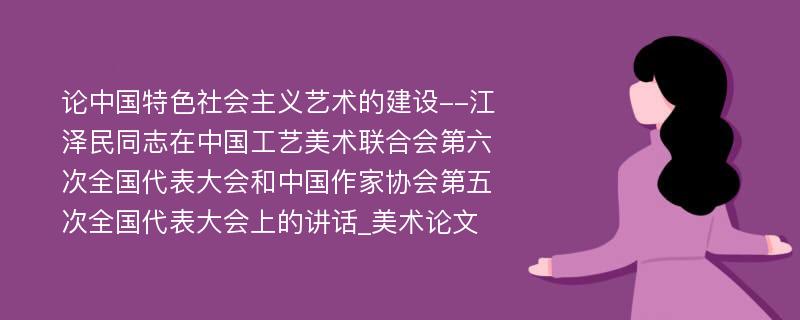 论中国特色社会主义艺术的建设--江泽民同志在中国工艺美术联合会第六次全国代表大会和中国作家协会第五次全国代表大会上的讲话_美术论文