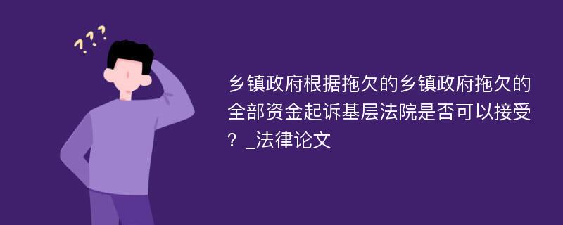 乡镇政府根据拖欠的乡镇政府拖欠的全部资金起诉基层法院是否可以接受？_法律论文