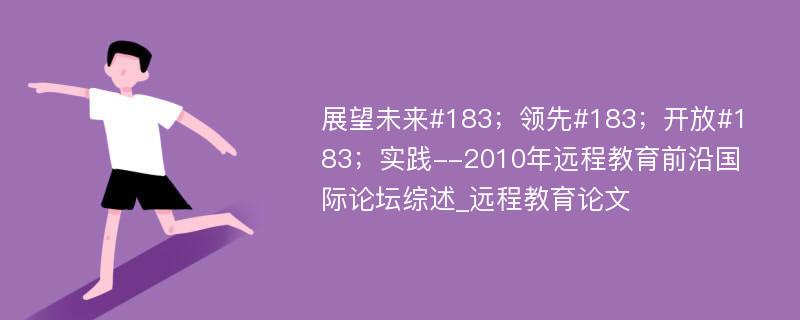 展望未来#183；领先#183；开放#183；实践--2010年远程教育前沿国际论坛综述_远程教育论文