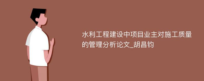 水利工程建设中项目业主对施工质量的管理分析论文_胡昌钧