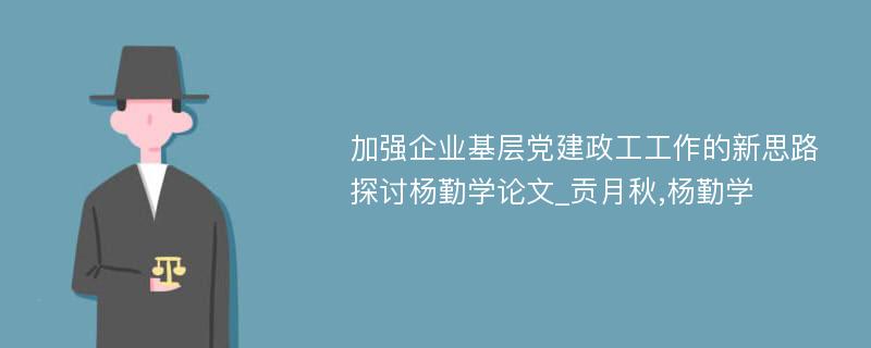 加强企业基层党建政工工作的新思路探讨杨勤学论文_贡月秋,杨勤学