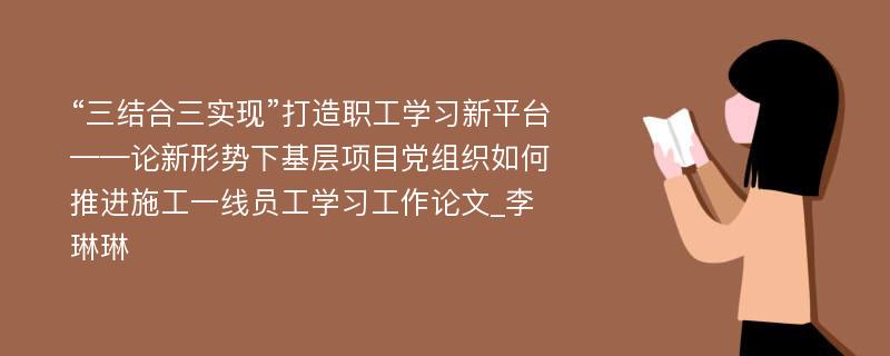 “三结合三实现”打造职工学习新平台——论新形势下基层项目党组织如何推进施工一线员工学习工作论文_李琳琳