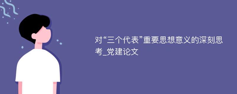 对“三个代表”重要思想意义的深刻思考_党建论文