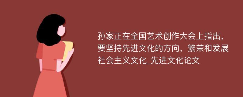 孙家正在全国艺术创作大会上指出，要坚持先进文化的方向，繁荣和发展社会主义文化_先进文化论文