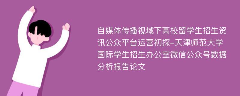 自媒体传播视域下高校留学生招生资讯公众平台运营初探-天津师范大学国际学生招生办公室微信公众号数据分析报告论文