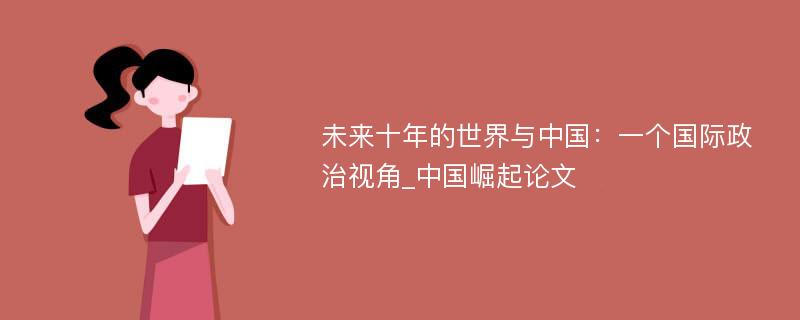 未来十年的世界与中国：一个国际政治视角_中国崛起论文