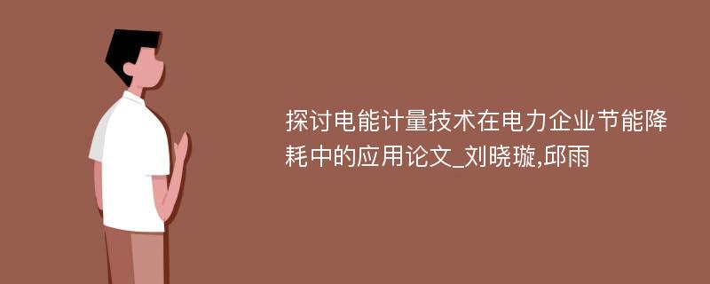 探讨电能计量技术在电力企业节能降耗中的应用论文_刘晓璇,邱雨