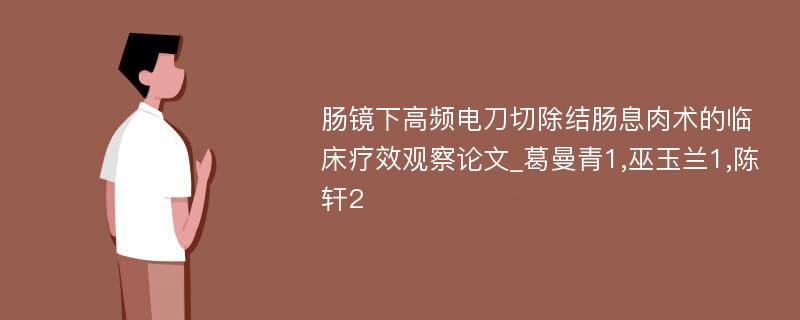 肠镜下高频电刀切除结肠息肉术的临床疗效观察论文_葛曼青1,巫玉兰1,陈轩2