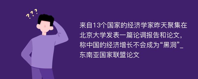 来自13个国家的经济学家昨天聚集在北京大学发表一篇论调报告和论文，称中国的经济增长不会成为“黑洞”_东南亚国家联盟论文