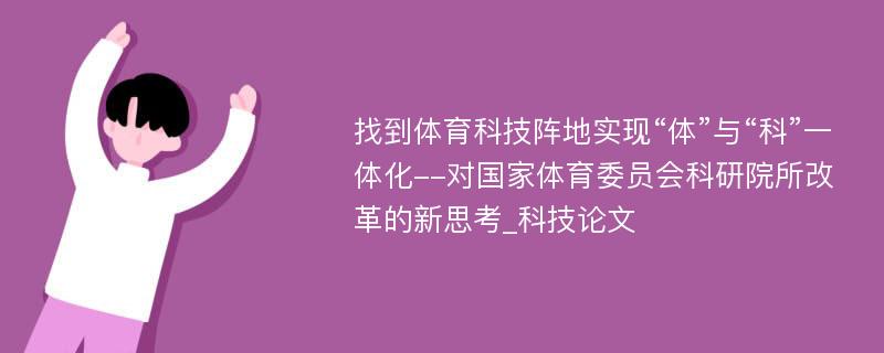 找到体育科技阵地实现“体”与“科”一体化--对国家体育委员会科研院所改革的新思考_科技论文