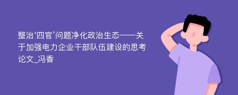 整治‘四官’问题净化政治生态——关于加强电力企业干部队伍建设的思考论文_冯香