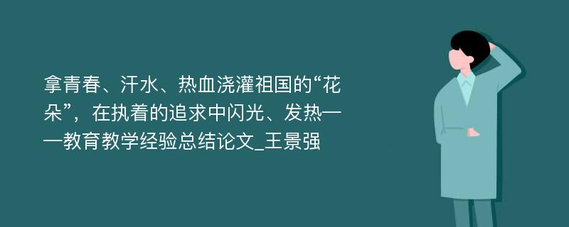 拿青春、汗水、热血浇灌祖国的“花朵”，在执着的追求中闪光、发热——教育教学经验总结论文_王景强