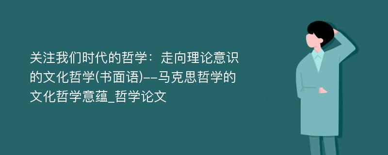 关注我们时代的哲学：走向理论意识的文化哲学(书面语)--马克思哲学的文化哲学意蕴_哲学论文