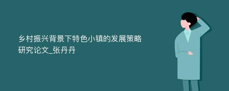 乡村振兴背景下特色小镇的发展策略研究论文_张丹丹