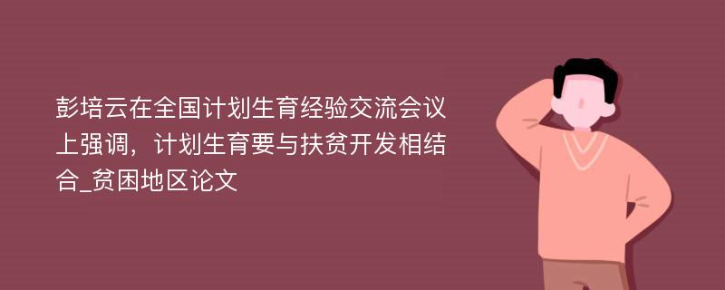 彭培云在全国计划生育经验交流会议上强调，计划生育要与扶贫开发相结合_贫困地区论文