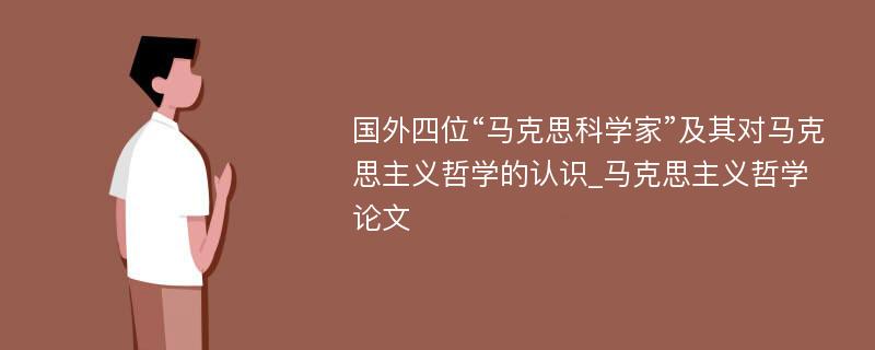 国外四位“马克思科学家”及其对马克思主义哲学的认识_马克思主义哲学论文