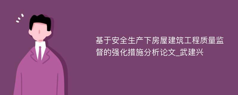 基于安全生产下房屋建筑工程质量监督的强化措施分析论文_武建兴