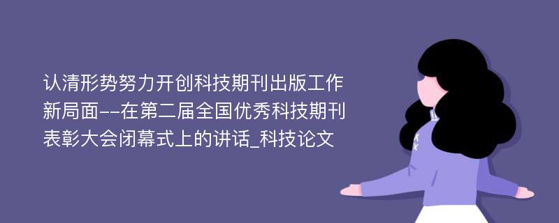 认清形势努力开创科技期刊出版工作新局面--在第二届全国优秀科技期刊表彰大会闭幕式上的讲话_科技论文