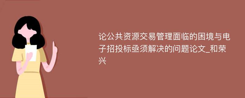 论公共资源交易管理面临的困境与电子招投标亟须解决的问题论文_和荣兴