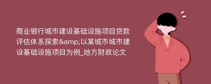 商业银行城市建设基础设施项目贷款评估体系探索&以某城市城市建设基础设施项目为例_地方财政论文