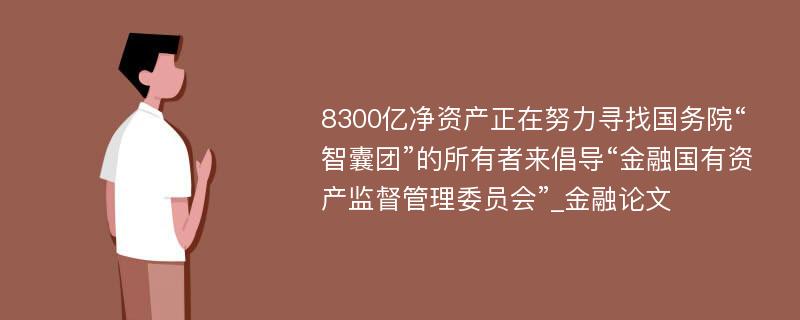 8300亿净资产正在努力寻找国务院“智囊团”的所有者来倡导“金融国有资产监督管理委员会”_金融论文