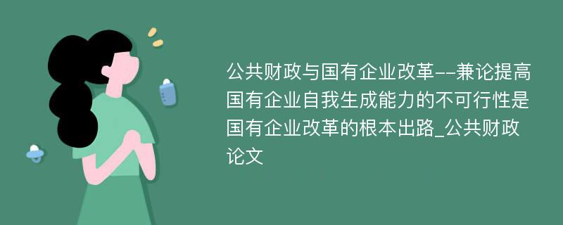 公共财政与国有企业改革--兼论提高国有企业自我生成能力的不可行性是国有企业改革的根本出路_公共财政论文